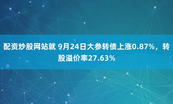 配资炒股网站就 9月24日大参转债上涨0.87%，转股溢价率27.63%