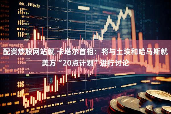 配资炒股网站就 卡塔尔首相：将与土埃和哈马斯就美方“20点计划”进行讨论