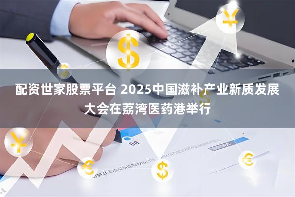 配资世家股票平台 2025中国滋补产业新质发展大会在荔湾医药港举行
