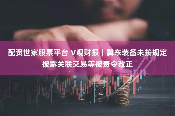 配资世家股票平台 V观财报｜冀东装备未按规定披露关联交易等被责令改正