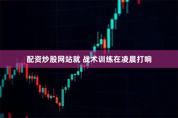 配资炒股网站就 战术训练在凌晨打响