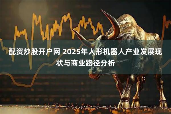 配资炒股开户网 2025年人形机器人产业发展现状与商业路径分析