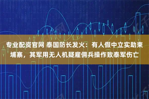 专业配资官网 泰国防长发火：有人假中立实助柬埔寨，其军用无人机疑雇佣兵操作致泰军伤亡
