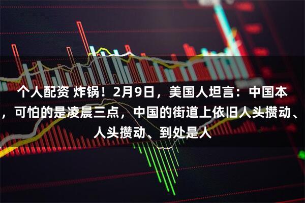个人配资 炸锅！2月9日，美国人坦言：中国本身不可怕，可怕的是凌晨三点，中国的街道上依旧人头攒动、到处是人