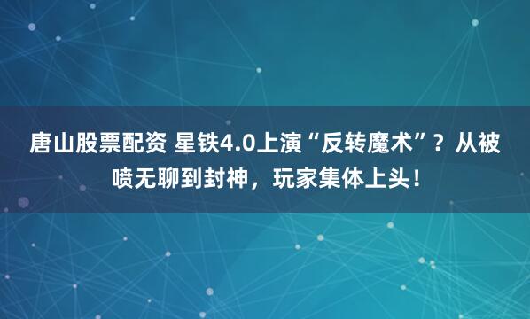 唐山股票配资 星铁4.0上演“反转魔术”？从被喷无聊到封神，玩家集体上头！
