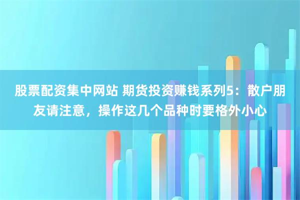 股票配资集中网站 期货投资赚钱系列5：散户朋友请注意，操作这几个品种时要格外小心