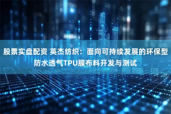 股票实盘配资 英杰纺织：面向可持续发展的环保型防水透气TPU膜布料开发与测试