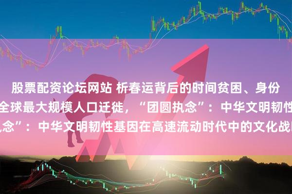 股票配资论坛网站 析春运背后的时间贫困、身份认同与家国情怀交织成全球最大规模人口迁徙，“团圆执念”：中华文明韧性基因在高速流动时代中的文化战略价值