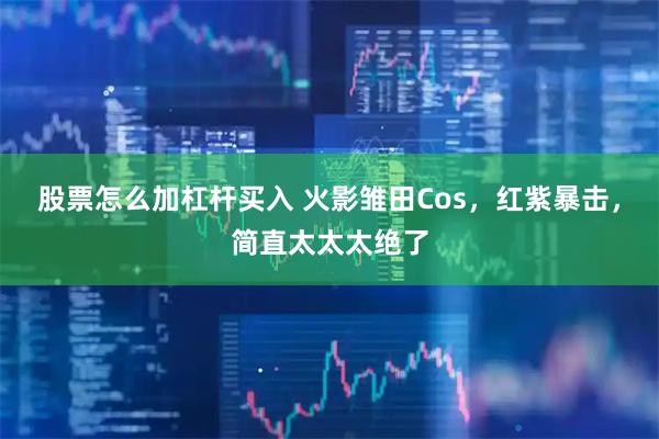 股票怎么加杠杆买入 火影雏田Cos，红紫暴击，简直太太太绝了