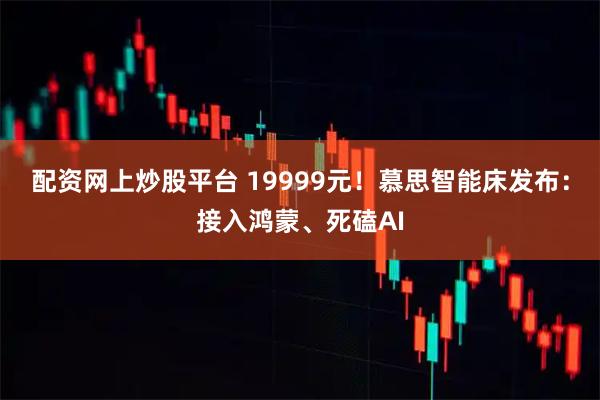 配资网上炒股平台 19999元！慕思智能床发布：接入鸿蒙、死磕AI