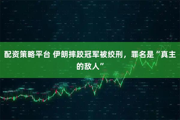 配资策略平台 伊朗摔跤冠军被绞刑,罪名是“真主的敌人”