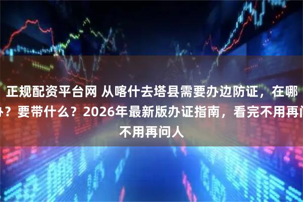 正规配资平台网 从喀什去塔县需要办边防证，在哪里办？要带什么？2026年最新版办证指南，看完不用再问人