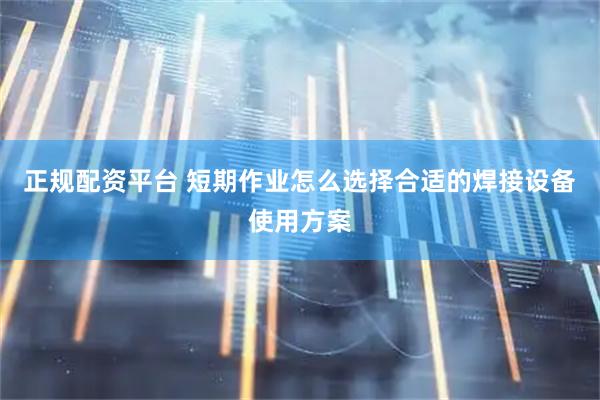 正规配资平台 短期作业怎么选择合适的焊接设备使用方案