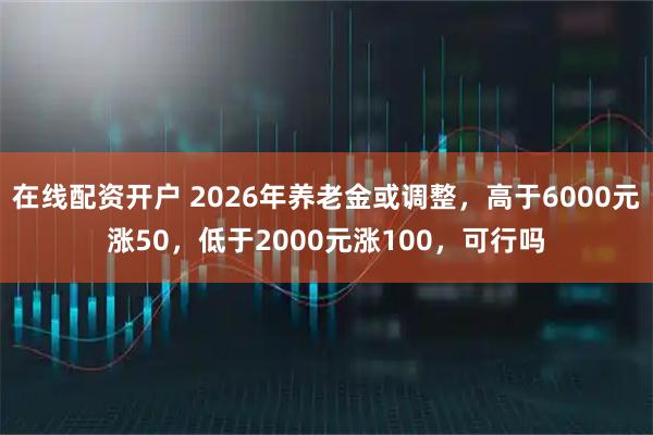 在线配资开户 2026年养老金或调整，高于6000元涨50，低于2000元涨100，可行吗