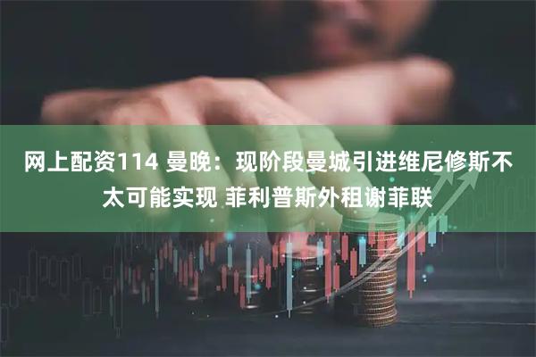 网上配资114 曼晚：现阶段曼城引进维尼修斯不太可能实现 菲利普斯外租谢菲联